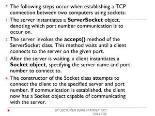  The following steps occur when establishing a TCP
connection between two computers using sockets:
1. The server instantiates a ServerSocket object,
denoting which port number communication is to
occur on.
2. The server invokes the accept() method of the
ServerSocket class. This method waits until a client
connects to the server on the given port.
3. After the server is waiting, a client instantiates a
Socket object, specifying the server name and port
number to connect to.
4. The constructor of the Socket class attempts to
connect the client to the specified server and port
number. If communication is established, the client
now has a Socket object capable of communicating
with the server.
BY LECTURER SURAJ PANDEY CCT
COLLEGE
 