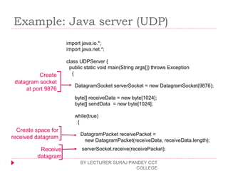 Example: Java server (UDP)
BY LECTURER SURAJ PANDEY CCT
COLLEGE
import java.io.*;
import java.net.*;
class UDPServer {
public static void main(String args[]) throws Exception
{
DatagramSocket serverSocket = new DatagramSocket(9876);
byte[] receiveData = new byte[1024];
byte[] sendData = new byte[1024];
while(true)
{
DatagramPacket receivePacket =
new DatagramPacket(receiveData, receiveData.length);
serverSocket.receive(receivePacket);
Create
datagram socket
at port 9876
Create space for
received datagram
Receive
datagram
 