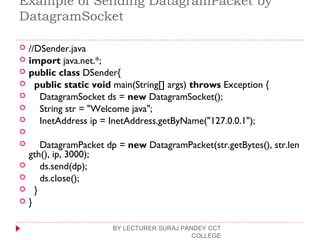 Example of Sending DatagramPacket by
DatagramSocket
 //DSender.java  
 import java.net.*;  
 public class DSender{  
   public static void main(String[] args) throws Exception {  
     DatagramSocket ds = new DatagramSocket();  
     String str = "Welcome java";  
     InetAddress ip = InetAddress.getByName("127.0.0.1");  
      
     DatagramPacket dp = new DatagramPacket(str.getBytes(), str.len
gth(), ip, 3000);  
     ds.send(dp);  
     ds.close();  
   }  
 }  
BY LECTURER SURAJ PANDEY CCT
COLLEGE
 