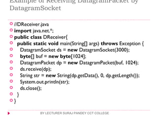 Example of Receiving DatagramPacket by
DatagramSocket
 //DReceiver.java  
 import java.net.*;  
 public class DReceiver{  
   public static void main(String[] args) throws Exception {  
     DatagramSocket ds = new DatagramSocket(3000);  
     byte[] buf = new byte[1024];  
     DatagramPacket dp = new DatagramPacket(buf, 1024);  
     ds.receive(dp);  
     String str = new String(dp.getData(), 0, dp.getLength());  
     System.out.println(str);  
     ds.close();  
   }  
 }  
BY LECTURER SURAJ PANDEY CCT COLLEGE
 
