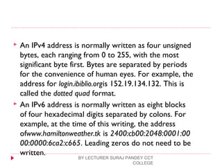  An IPv4 address is normally written as four unsigned
bytes, each ranging from 0 to 255, with the most
significant byte first. Bytes are separated by periods
for the convenience of human eyes. For example, the
address for login.ibiblio.orgis 152.19.134.132. This is
called the dotted quad format.
 An IPv6 address is normally written as eight blocks
of four hexadecimal digits separated by colons. For
example, at the time of this writing, the address
ofwww.hamiltonweather.tk is 2400:cb00:2048:0001:00
00:0000:6ca2:c665. Leading zeros do not need to be
written.
BY LECTURER SURAJ PANDEY CCT
COLLEGE
 