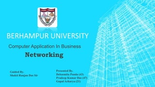 BERHAMPUR UNIVERSITY
Computer Application In Business
Networking
Presented By.
Debasmita Panda (43)
Pradeep Kumar Das (47)
Gopal Acharya (21)
Guided By.
Shakti Ranjan Das Sir
 
