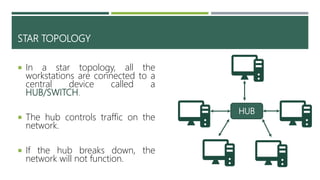 STAR TOPOLOGY
 In a star topology, all the
workstations are connected to a
central device called a
HUB/SWITCH.
 The hub controls traffic on the
network.
 If the hub breaks down, the
network will not function.
HUB
 