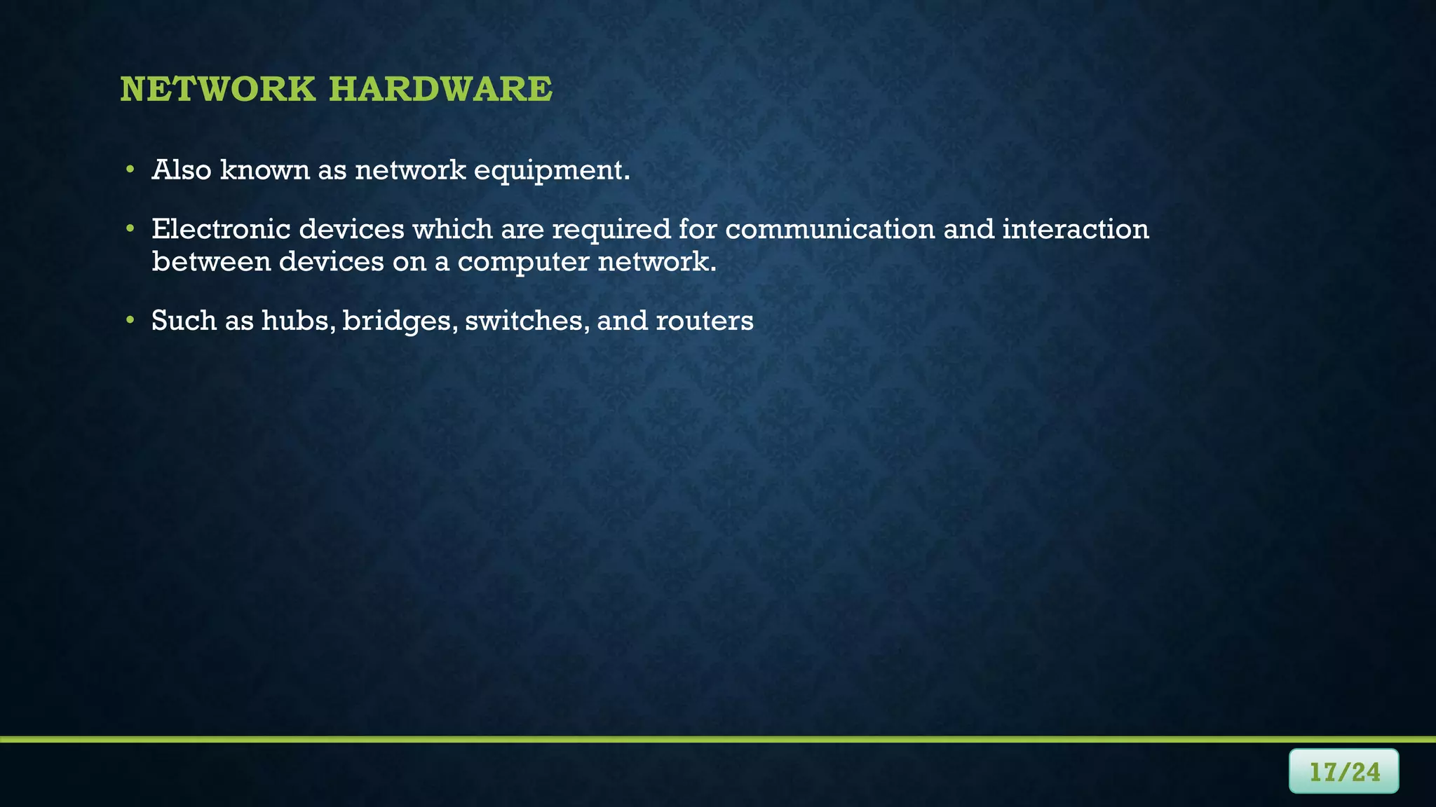 NETWORK HARDWARE
• Also known as network equipment.
• Electronic devices which are required for communication and interaction
between devices on a computer network.
• Such as hubs, bridges, switches, and routers
17/24
 