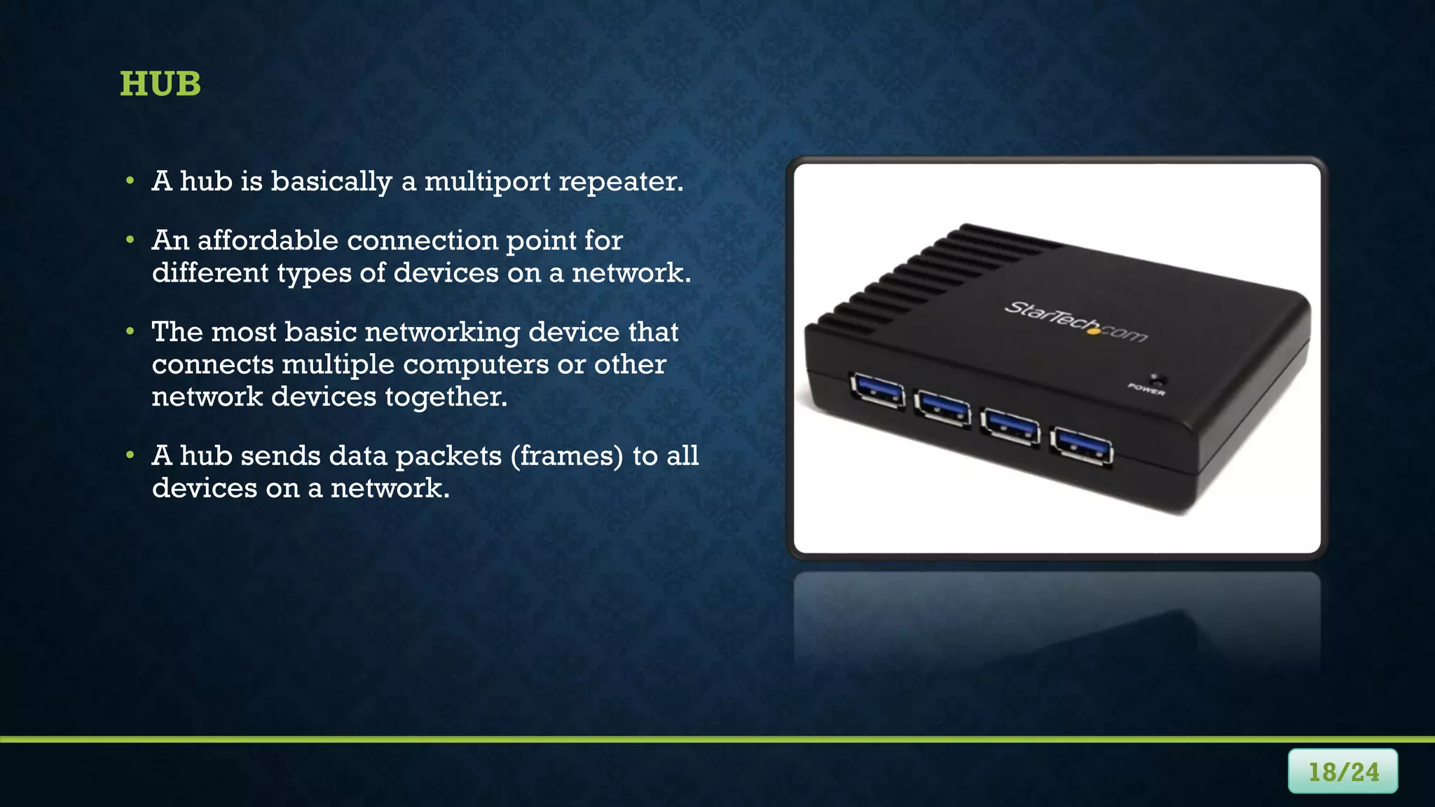 HUB
• A hub is basically a multiport repeater.
• An affordable connection point for
different types of devices on a network.
• The most basic networking device that
connects multiple computers or other
network devices together.
• A hub sends data packets (frames) to all
devices on a network.
18/24
 
