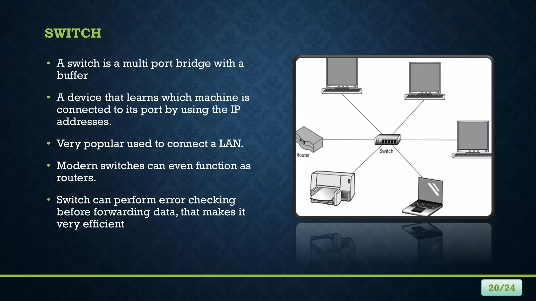 SWITCH
• A switch is a multi port bridge with a
buffer
• A device that learns which machine is
connected to its port by using the IP
addresses.
• Very popular used to connect a LAN.
• Modern switches can even function as
routers.
• Switch can perform error checking
before forwarding data, that makes it
very efficient
20/24
 