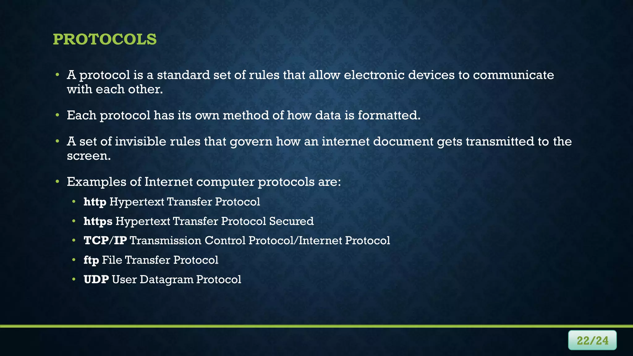 PROTOCOLS
• A protocol is a standard set of rules that allow electronic devices to communicate
with each other.
• Each protocol has its own method of how data is formatted.
• A set of invisible rules that govern how an internet document gets transmitted to the
screen.
• Examples of Internet computer protocols are:
• http Hypertext Transfer Protocol
• https Hypertext Transfer Protocol Secured
• TCP/IP Transmission Control Protocol/Internet Protocol
• ftp File Transfer Protocol
• UDP User Datagram Protocol
22/24
 