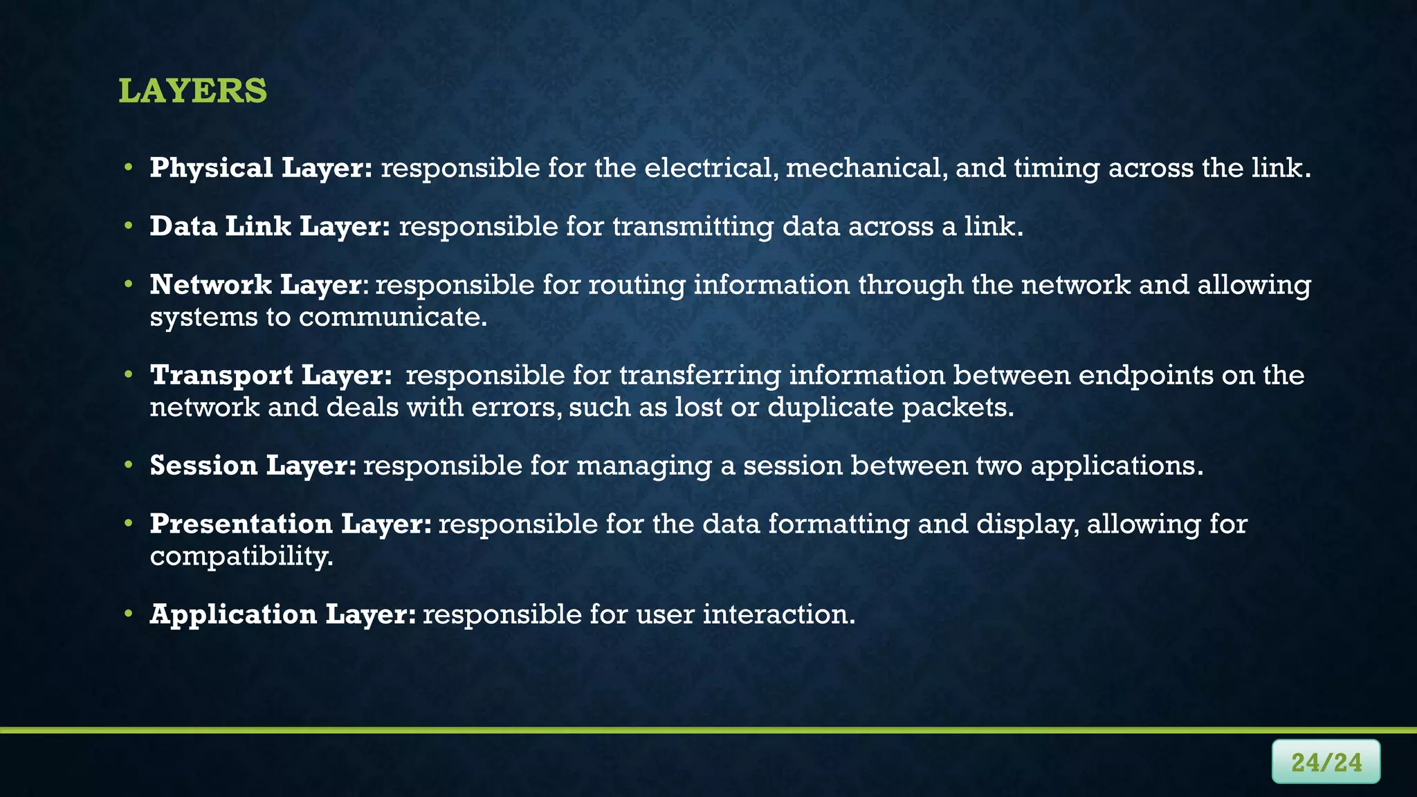 LAYERS
• Physical Layer: responsible for the electrical, mechanical, and timing across the link.
• Data Link Layer: responsible for transmitting data across a link.
• Network Layer: responsible for routing information through the network and allowing
systems to communicate.
• Transport Layer: responsible for transferring information between endpoints on the
network and deals with errors, such as lost or duplicate packets.
• Session Layer: responsible for managing a session between two applications.
• Presentation Layer: responsible for the data formatting and display, allowing for
compatibility.
• Application Layer: responsible for user interaction.
24/24
 