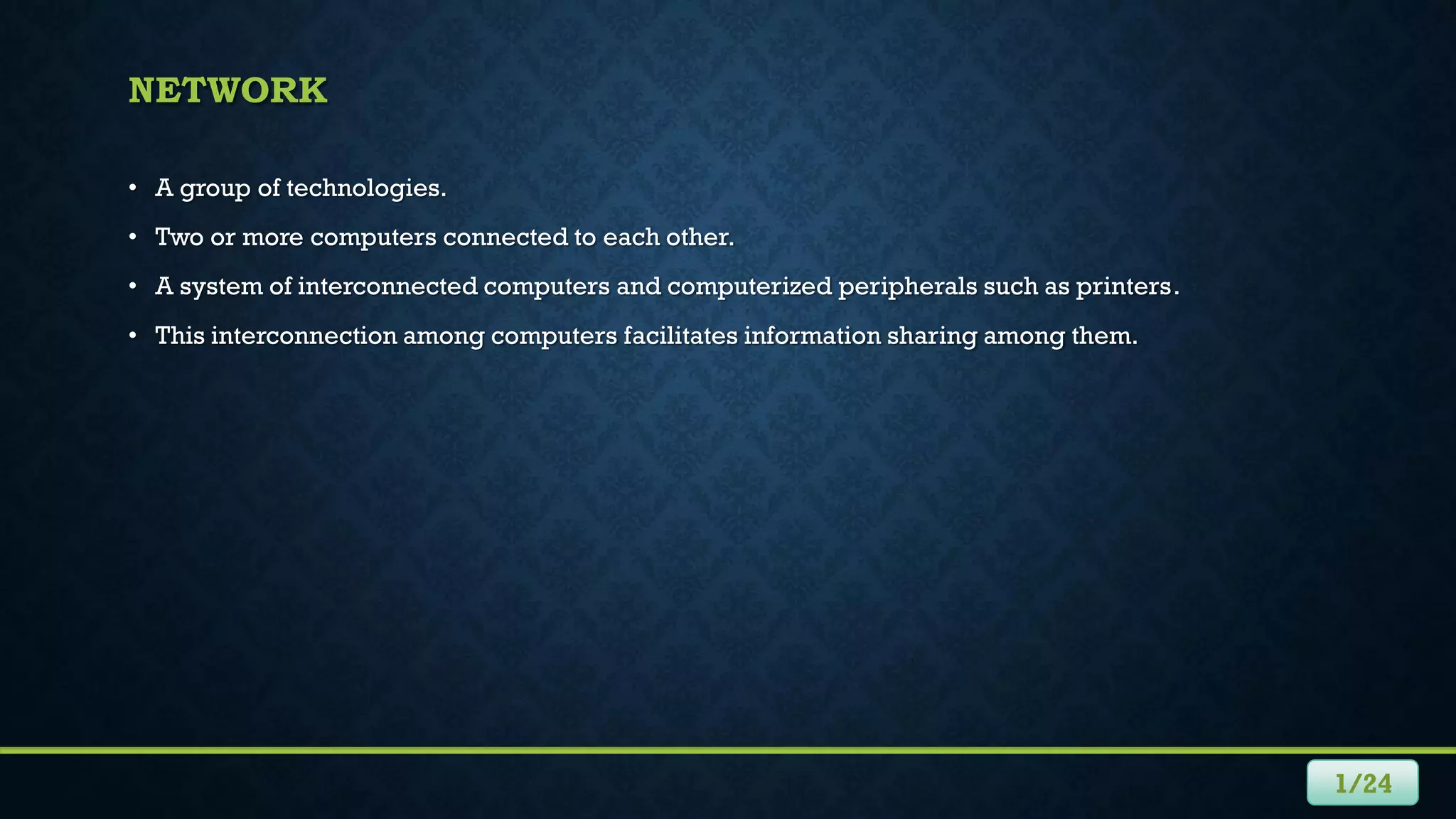 NETWORK
• A group of technologies.
• Two or more computers connected to each other.
• A system of interconnected computers and computerized peripherals such as printers.
• This interconnection among computers facilitates information sharing among them.
1/24
 