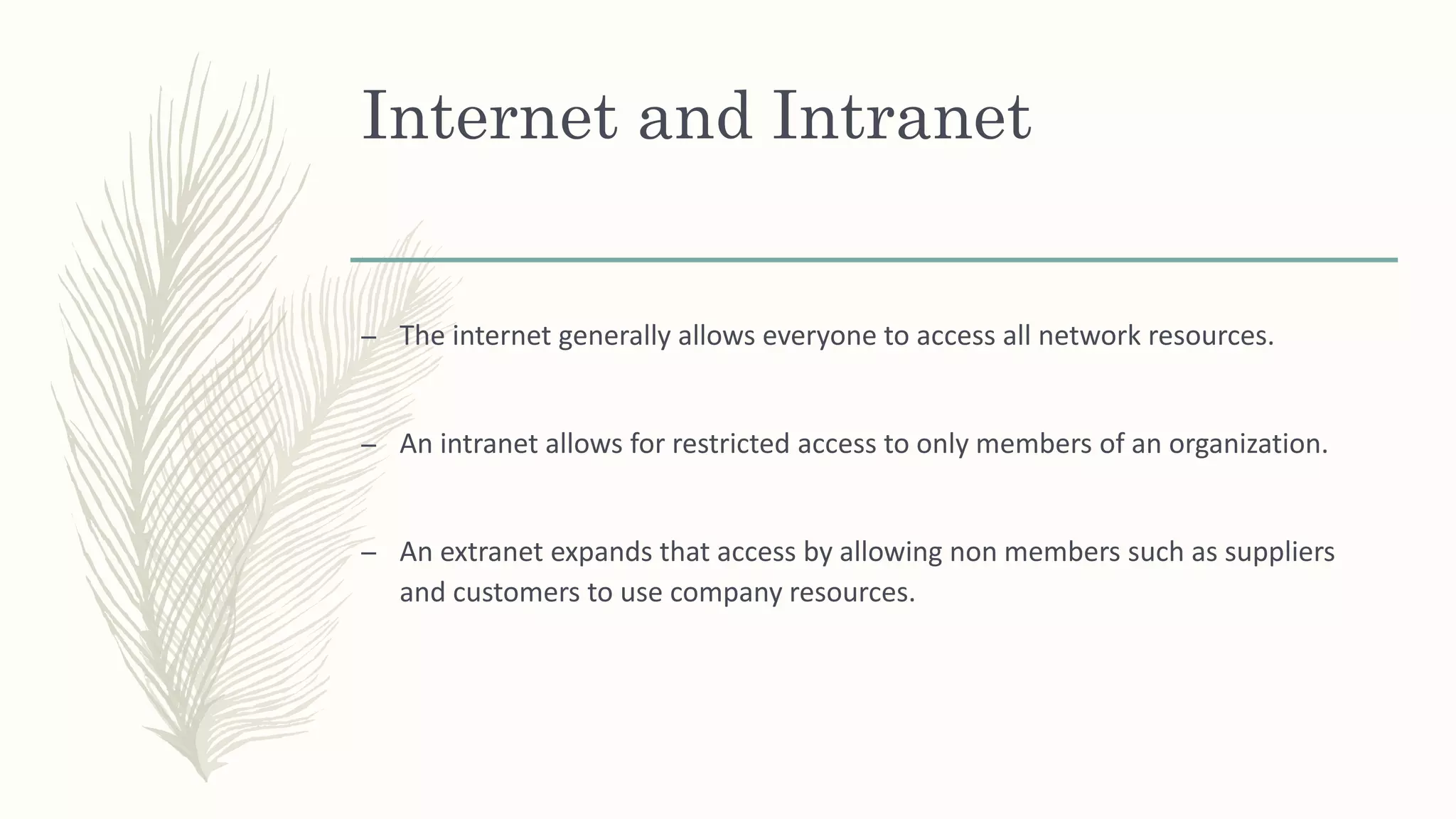 Internet and Intranet
– The internet generally allows everyone to access all network resources.
– An intranet allows for restricted access to only members of an organization.
– An extranet expands that access by allowing non members such as suppliers
and customers to use company resources.
 