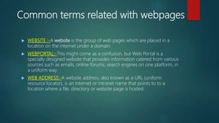 Common terms related with webpages
 WEBSITE :-A website is the group of web pages which are placed in a
location on the internet under a domain.
 WEBPORTAL:-This might come as a confusion, but Web Portal is a
specially designed website that provides information catered from various
sources such as emails, online forums, search engines on one platform, in
a uniform way.
 WEB ADDRESS:-A website address, also known as a URL (uniform
resource locator), is an Internet or intranet name that points to to a
location where a file, directory or website page is hosted.
 