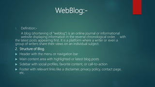 WebBlog:-
1. Definition:-
A blog (shortening of “weblog”) is an online journal or informational
website displaying information in the reverse chronological order, with
the latest posts appearing first. It is a platform where a writer or even a
group of writers share their views on an individual subject.
2. Structure of Blog.
 Header with the menu or navigation bar
 Main content area with highlighted or latest blog posts
 Sidebar with social profiles, favorite content, or call-to-action
 Footer with relevant links like a disclaimer, privacy policy, contact page,
etc.
 
