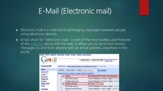 E-Mail (Electronic mail)
 Electronic mail is a method of exchanging messages between people
using electronic devices.
 Email, short for "electronic mail," is one of the most widely used features
of the Internet, along with the web. It allows you to send and receive
messages to and from anyone with an email address, anywhere in the
world.
 