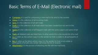 Basic Terms of E-Mail (Electronic mail)
 Compose:-it is used for composing a new mail to be send to the receiver.
 Inbox:-it is the collection of all incoming mails.
 Sent:-it is the collection of all sent mails.
 Draft:-it is the collection of all mails which has been created but not sent to the
recipient.
 Spam:-it is the collection of all frequent mails with the same subject and same email-
id.
 Trash:-all deleted mails are listed here. In other words this is the recycle bin of e-mail.
 Cc:-it refers as the carbon copy. It is the sender list that is visible to all participants of
emails.
 Bcc:-It refers as the blind carbon copy. It is the sender list that is not visible to
participants of emails only sender can know the list of receiver.
 Attachment:-it is the process of attaching the file with the mail body.
 