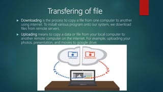 Transfering of file
 Downloading is the process to copy a file from one computer to another
using internet. To install various program onto our system, we download
files from remote servers.
 Uploading means to copy a data or file from your local computer to
another remote computer on the internet. For example, uploading your
photos, presentation, and movies to google drive.
 
