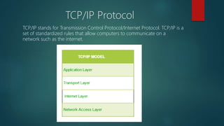 TCP/IP Protocol
TCP/IP stands for Transmission Control Protocol/Internet Protocol. TCP/IP is a
set of standardized rules that allow computers to communicate on a
network such as the internet.
 
