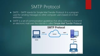 SMTP Protocol
 SMTP: - SMTP stands for Simple Mail Transfer Protocol. It is a program
used for sending messages to other computer users based on e-mail
addresses.
 SMTP is a set of communication guidelines that allow software to transmit
an electronic mail over the internet is called Simple Mail Transfer Protocol.
 