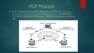 POP Protocol
 POP:- In computing, the Post Office Protocol (POP) is an application-
layer Internet standard protocol used by e-mail clients to retrieve e-
mail from a mail server. POP version 3 (POP3) is the version in common
use.
 