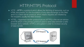 HTTP/HTTPS Protocol
 HTTP: - HTTP is a protocol which allows the fetching of resources, such as
HTML documents. It is the foundation of any data exchange on the Web
and it is a client-server protocol, which means requests are initiated by
the recipient, usually the Web browser.
 HTTPS: - Hypertext transfer protocol secure (HTTPS) is the secure version
of HTTP, which is the primary protocol used to send data between a web
browser and a website. HTTPS is encrypted in order to increase security
of data transfer.
 