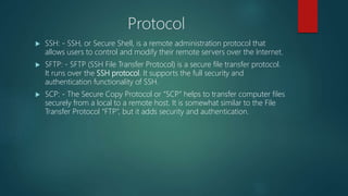 Protocol
 SSH: - SSH, or Secure Shell, is a remote administration protocol that
allows users to control and modify their remote servers over the Internet.
 SFTP: - SFTP (SSH File Transfer Protocol) is a secure file transfer protocol.
It runs over the SSH protocol. It supports the full security and
authentication functionality of SSH.
 SCP: - The Secure Copy Protocol or “SCP” helps to transfer computer files
securely from a local to a remote host. It is somewhat similar to the File
Transfer Protocol “FTP”, but it adds security and authentication.
 