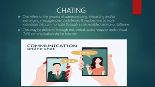 CHATING
 Chat refers to the process of communicating, interacting and/or
exchanging messages over the Internet. It involves two or more
individuals that communicate through a chat-enabled service or software.
 Chat may be delivered through text, verbal, audio, visual or audio-visual
(A/V) communication via the Internet.
 