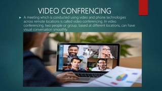 VIDEO CONFRENCING
 A meeting which is conducted using video and phone technologies
across remote locations is called video conferencing. In video
conferencing, two people or group, based at different locations, can have
visual conversation smoothly.
 