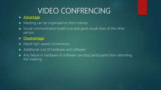 VIDEO CONFRENCING
 Advantage
 Meeting can be organized at short notices.
 Visual communication build trust and gives visual clues of the other
person.
 Disadvantage
 Need high-speed connections.
 Additional cost of hardware and software.
 Any failure in hardware or software can stop participants from attending
the meeting.
 