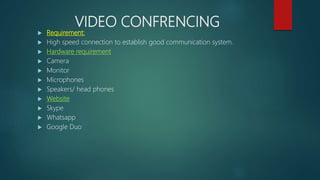VIDEO CONFRENCING
 Requirement:
 High speed connection to establish good communication system.
 Hardware requirement
 Camera
 Monitor
 Microphones
 Speakers/ head phones
 Website
 Skype
 Whatsapp
 Google Duo
 