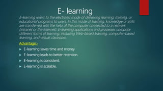 E- learning
E-learning refers to the electronic mode of delivering learning, training, or
educational programs to users. In this mode of learning, knowledge or skills
are transferred with the help of the computer connected to a network
(intranet or the Internet). E-learning applications and processes comprise
different forms of learning, including Web-based learning, computer-based
learning, and virtual classroom.
Advantage:-
 E-learning saves time and money
 E-learning leads to better retention.
 E-learning is consistent.
 E-learning is scalable.
 