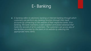 E- Banking
 E-banking refers to electronic banking or Internet banking through which
customers can perform any banking function through their bank
accounts by connecting to the website of their respective banks. In e-
banking, the bank maintains a web-enabled centralized database that
holds the records of all its customers. The customers can access any of
the facilities provided by the bank on its website by selecting the
appropriate menu items.
 