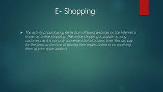 E- Shopping
 The activity of purchasing items from different websites on the Internet is
known as online shopping. The online shopping is popular among
customers as it is not only convenient but also saves time. You can pay
for the items at the time of placing their orders online or on receiving
them at your given address.
 