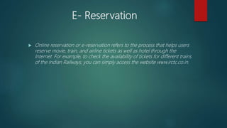 E- Reservation
 Online reservation or e-reservation refers to the process that helps users
reserve movie, train, and airline tickets as well as hotel through the
Internet. For example, to check the availability of tickets for different trains
of the Indian Railways, you can simply access the website www.irctc.co.in.
 
