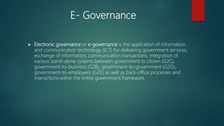 E- Governance
 Electronic governance or e-governance is the application of information
and communication technology (ICT) for delivering government services,
exchange of information, communication transactions, integration of
various stand-alone systems between government to citizen (G2C),
government-to-business (G2B), government-to-government (G2G),
government-to-employees (G2E) as well as back-office processes and
interactions within the entire government framework.
 