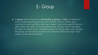 E- Group
 A group (often termed as a community, e-group or club) is a feature in
many social networking services which allows users to create, post,
comment to and read from their own interest- and niche-specific forums,
often within the realm of virtual communities. Groups, which may allow
for open or closed access, invitation and/or joining by other users outside
the group, are formed to provide mini-networks within the larger, more
diverse social network service.
 