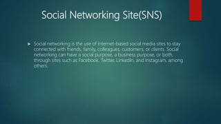 Social Networking Site(SNS)
 Social networking is the use of Internet-based social media sites to stay
connected with friends, family, colleagues, customers, or clients. Social
networking can have a social purpose, a business purpose, or both,
through sites such as Facebook, Twitter, LinkedIn, and Instagram, among
others.
 