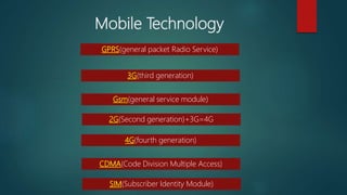 Mobile Technology
GPRS(general packet Radio Service)
3G(third generation)
Gsm(general service module)
2G(Second generation)+3G=4G
4G(fourth generation)
CDMA(Code Division Multiple Access)
SIM(Subscriber Identity Module)
 