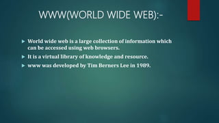 WWW(WORLD WIDE WEB):-
 World wide web is a large collection of information which
can be accessed using web browsers.
 It is a virtual library of knowledge and resource.
 www was developed by Tim Berners Lee in 1989.
 