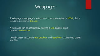 Webpage:-
A web page or webpage is a document, commonly written in HTML, that is
viewed in an Internet browser.
A web page can be accessed by entering a URL address into a
browser's address bar.
A web page may contain text, graphics, and hyperlinks to other web pages
and files.
 