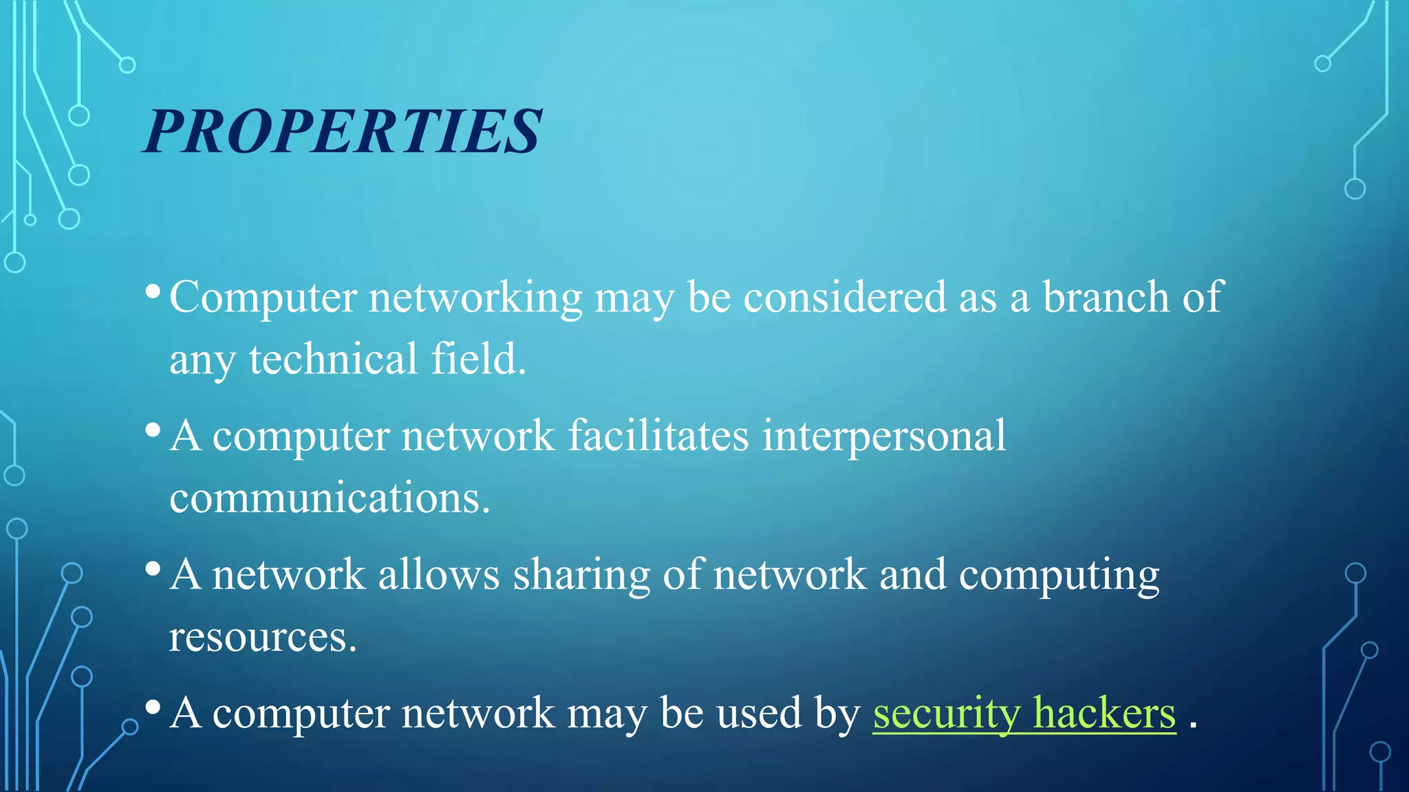 PROPERTIES
•Computer networking may be considered as a branch of
any technical field.
•A computer network facilitates interpersonal
communications.
•A network allows sharing of network and computing
resources.
•A computer network may be used by security hackers .
 