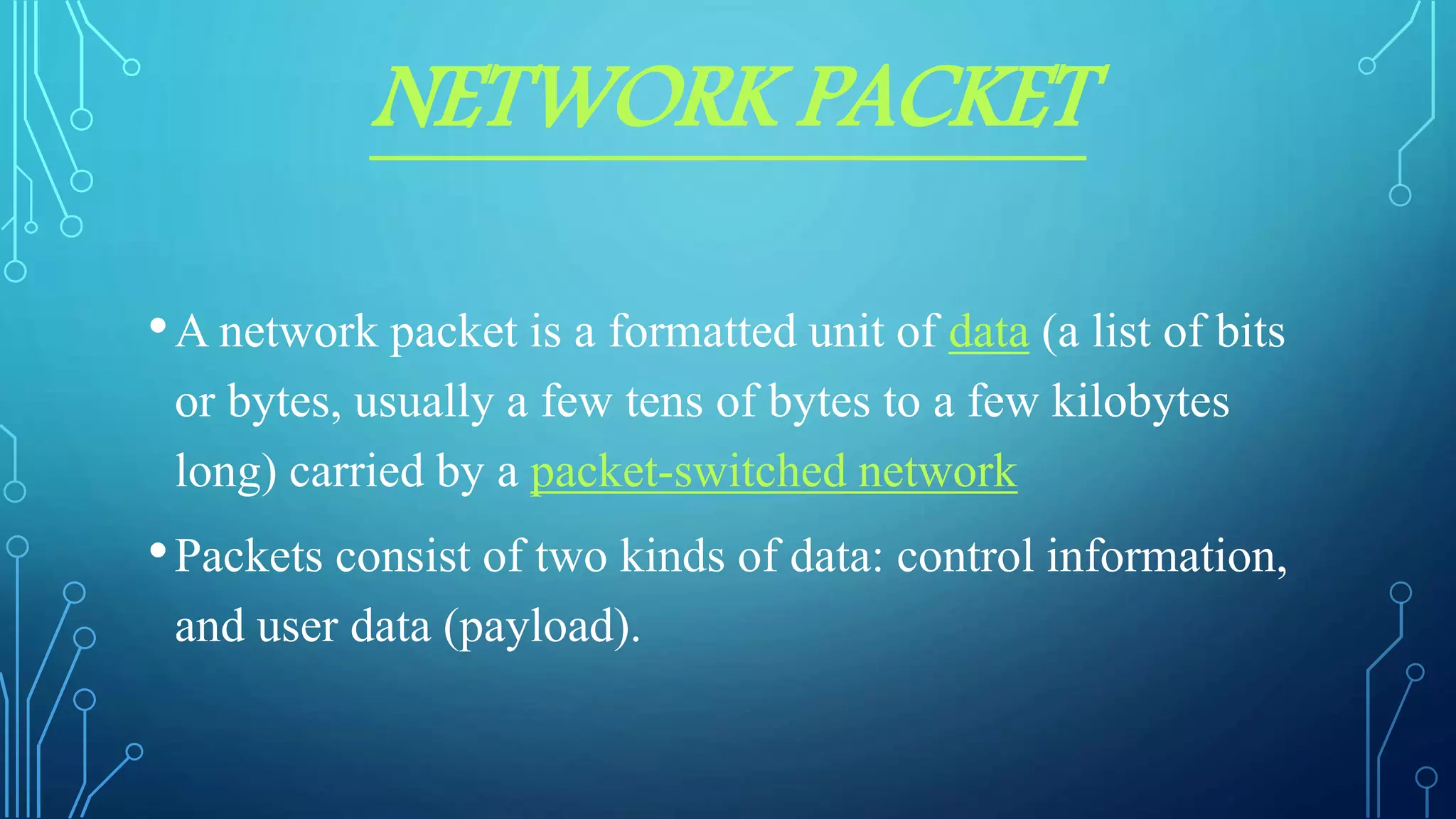 NETWORK PACKET
•A network packet is a formatted unit of data (a list of bits
or bytes, usually a few tens of bytes to a few kilobytes
long) carried by a packet-switched network
•Packets consist of two kinds of data: control information,
and user data (payload).
 