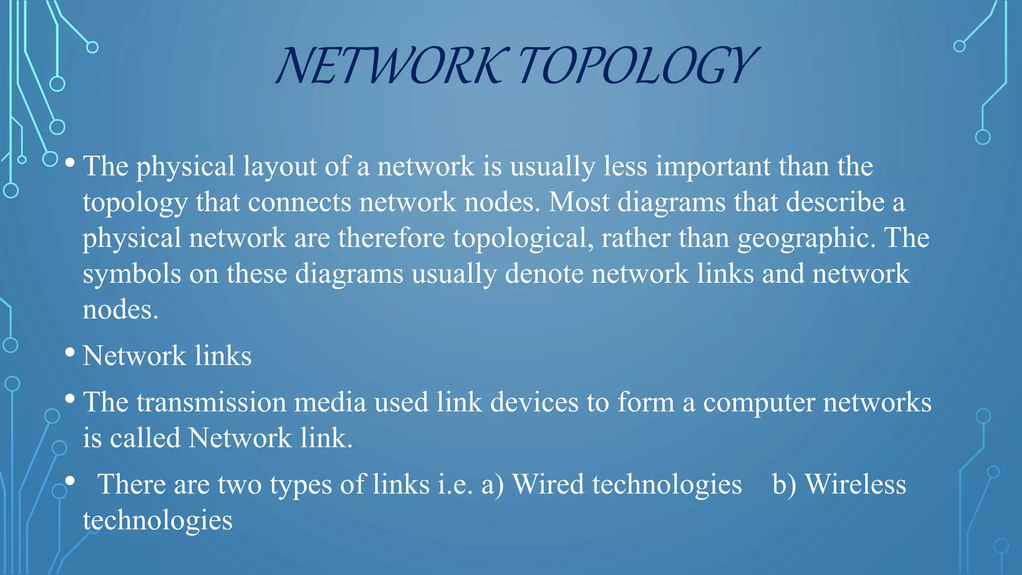NETWORK TOPOLOGY
• The physical layout of a network is usually less important than the
topology that connects network nodes. Most diagrams that describe a
physical network are therefore topological, rather than geographic. The
symbols on these diagrams usually denote network links and network
nodes.
• Network links
• The transmission media used link devices to form a computer networks
is called Network link.
• There are two types of links i.e. a) Wired technologies b) Wireless
technologies
 