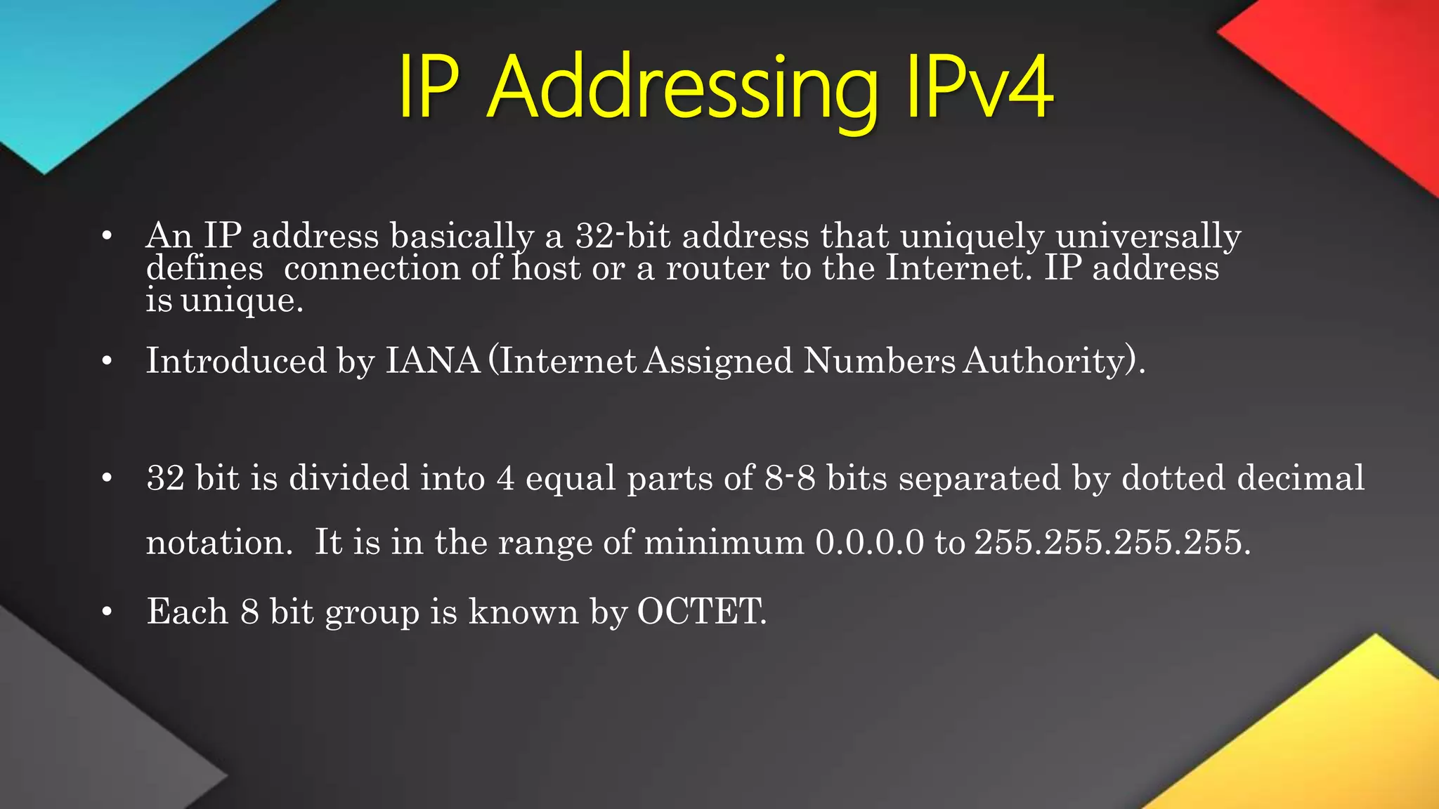 IP Addressing IPv4
• An IP address basically a 32-bit address that uniquely universally
defines connection of host or a router to the Internet. IP address
is unique.
• Introduced by IANA (Internet Assigned Numbers Authority).
• 32 bit is divided into 4 equal parts of 8-8 bits separated by dotted decimal
notation. It is in the range of minimum 0.0.0.0 to 255.255.255.255.
• Each 8 bit group is known by OCTET.
 