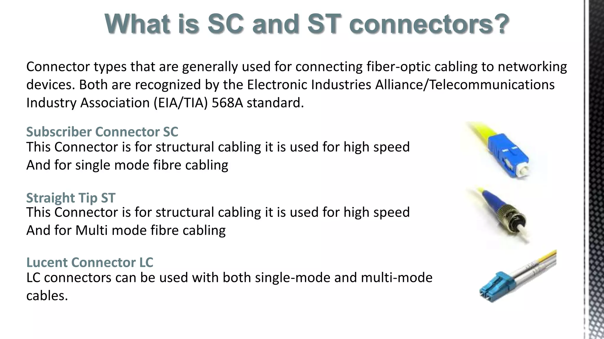 What is SC and ST connectors?
Connector types that are generally used for connecting fiber-optic cabling to networking
devices. Both are recognized by the Electronic Industries Alliance/Telecommunications
Industry Association (EIA/TIA) 568A standard.
Subscriber Connector SC
This Connector is for structural cabling it is used for high speed
And for single mode fibre cabling
Straight Tip ST
This Connector is for structural cabling it is used for high speed
And for Multi mode fibre cabling
Lucent Connector LC
LC connectors can be used with both single-mode and multi-mode
cables.
 