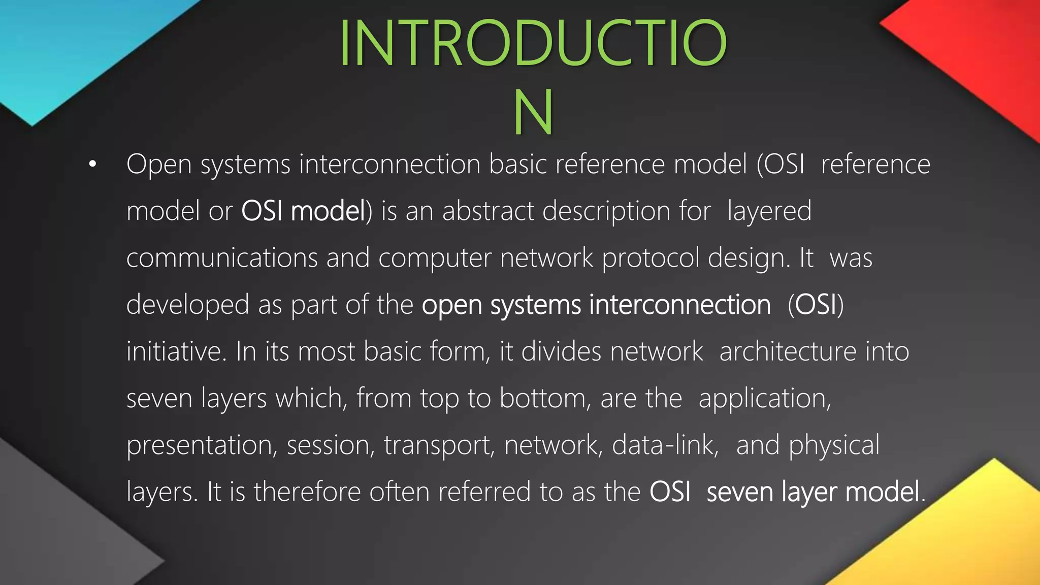 INTRODUCTIO
N
• Open systems interconnection basic reference model (OSI reference
model or OSI model) is an abstract description for layered
communications and computer network protocol design. It was
developed as part of the open systems interconnection (OSI)
initiative. In its most basic form, it divides network architecture into
seven layers which, from top to bottom, are the application,
presentation, session, transport, network, data-link, and physical
layers. It is therefore often referred to as the OSI seven layer model.
 