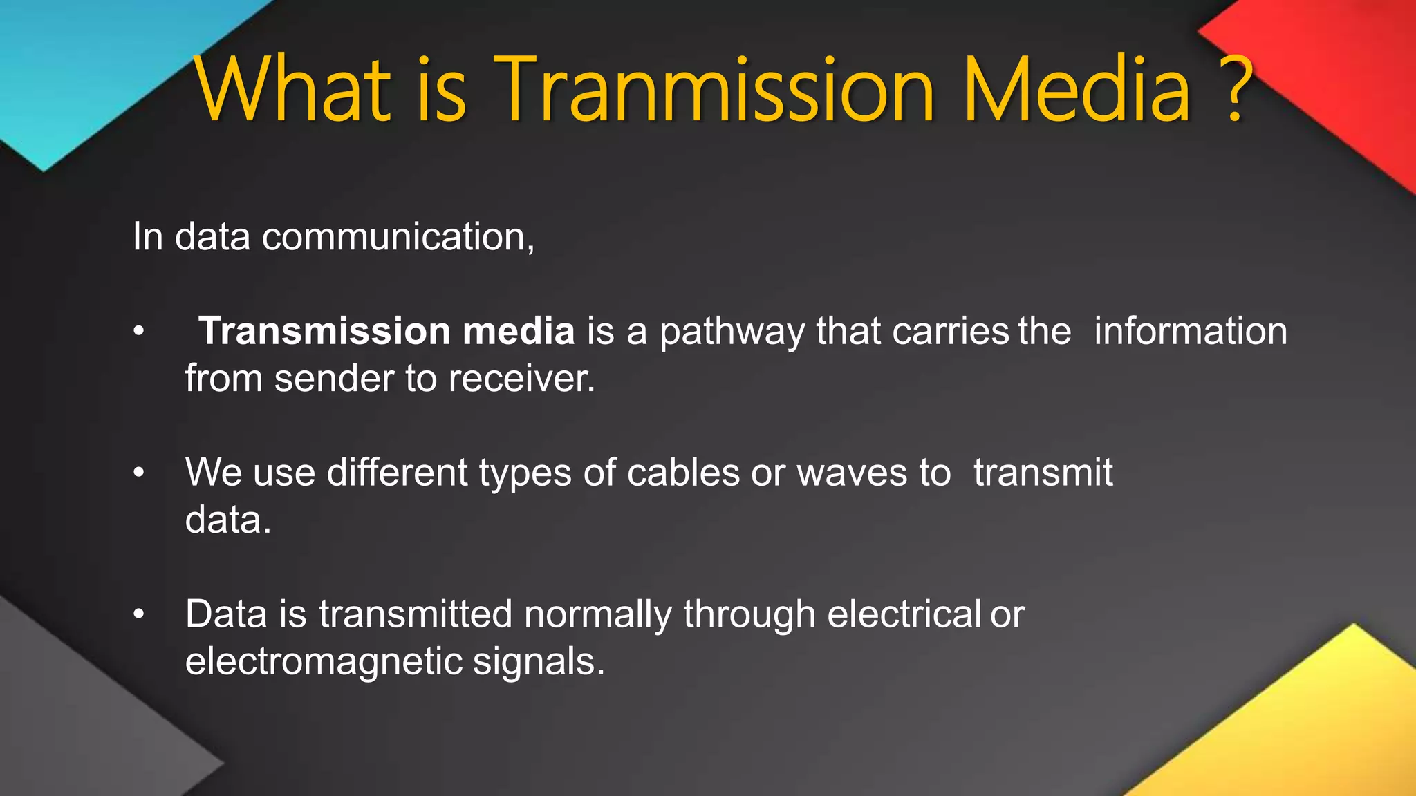 What is Tranmission Media ?
In data communication,
• Transmission media is a pathway that carries the information
from sender to receiver.
• We use different types of cables or waves to transmit
data.
• Data is transmitted normally through electrical or
electromagnetic signals.
 