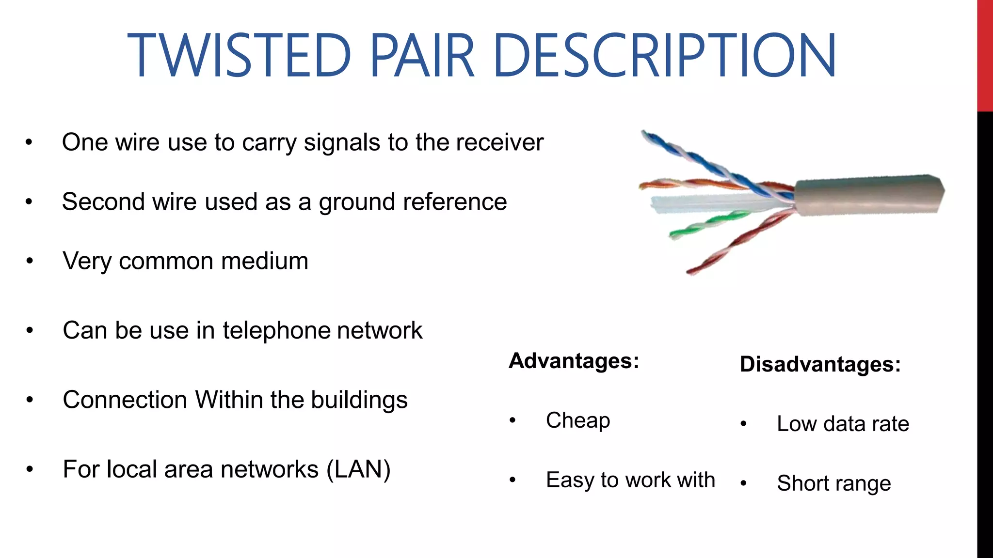 TWISTED PAIR DESCRIPTION
• One wire use to carry signals to the receiver
• Second wire used as a ground reference
Advantages:
• Cheap
• Easy to work with
Disadvantages:
• Low data rate
• Short range
• Very common medium
• Can be use in telephone network
• Connection Within the buildings
• For local area networks (LAN)
 