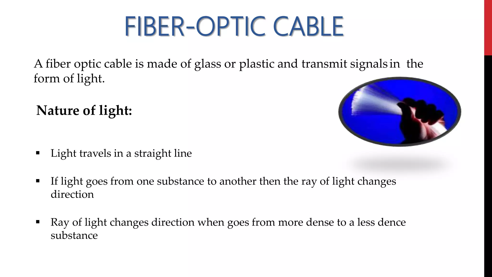 FIBER-OPTIC CABLE
A fiber optic cable is made of glass or plastic and transmit signalsin the
form of light.
Nature of light:
 Light travels in a straight line
 If light goes from one substance to another then the ray of light changes
direction
 Ray of light changes direction when goes from more dense to a less dence
substance
 