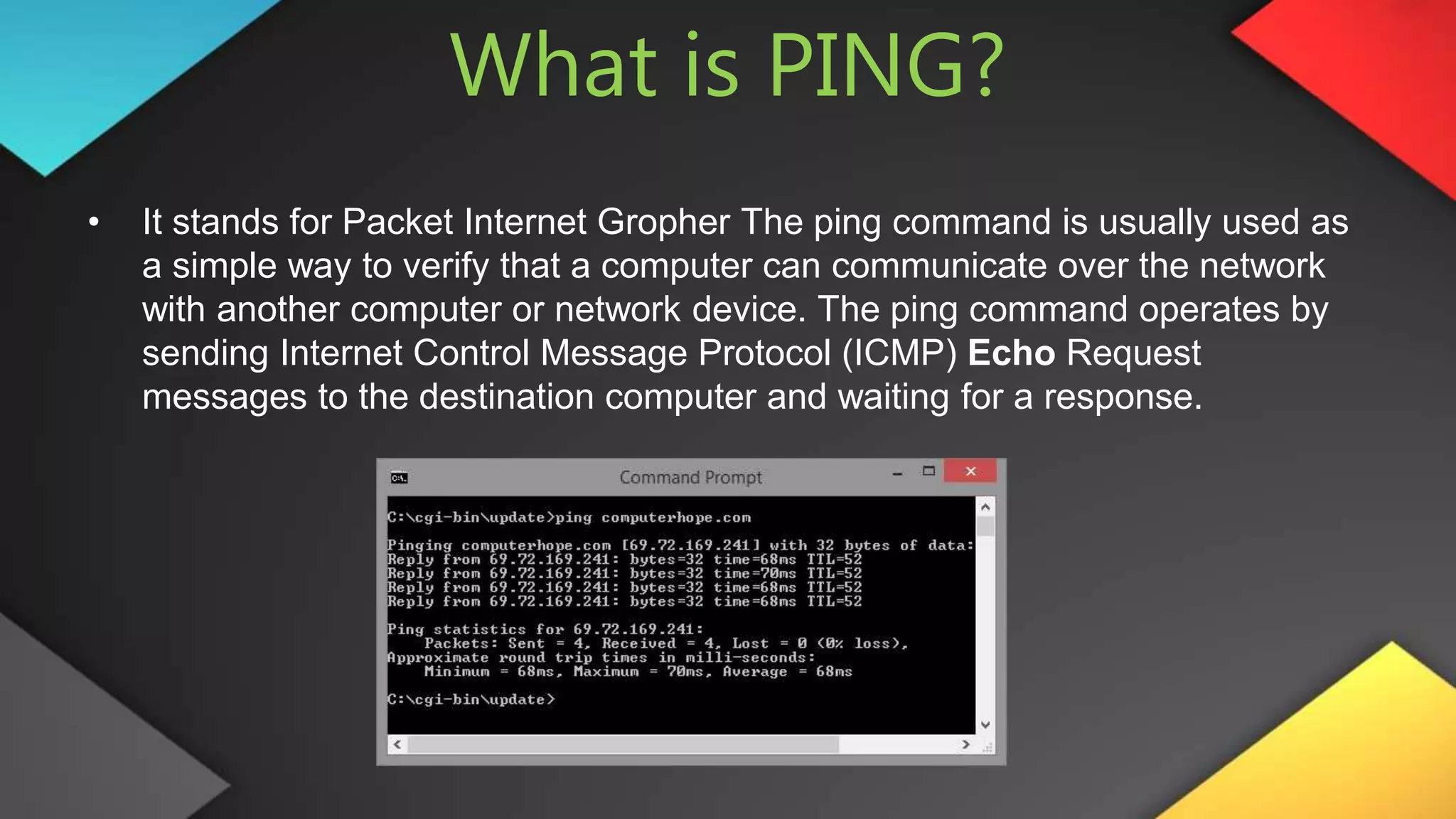 What is PING?
• It stands for Packet Internet Gropher The ping command is usually used as
a simple way to verify that a computer can communicate over the network
with another computer or network device. The ping command operates by
sending Internet Control Message Protocol (ICMP) Echo Request
messages to the destination computer and waiting for a response.
 