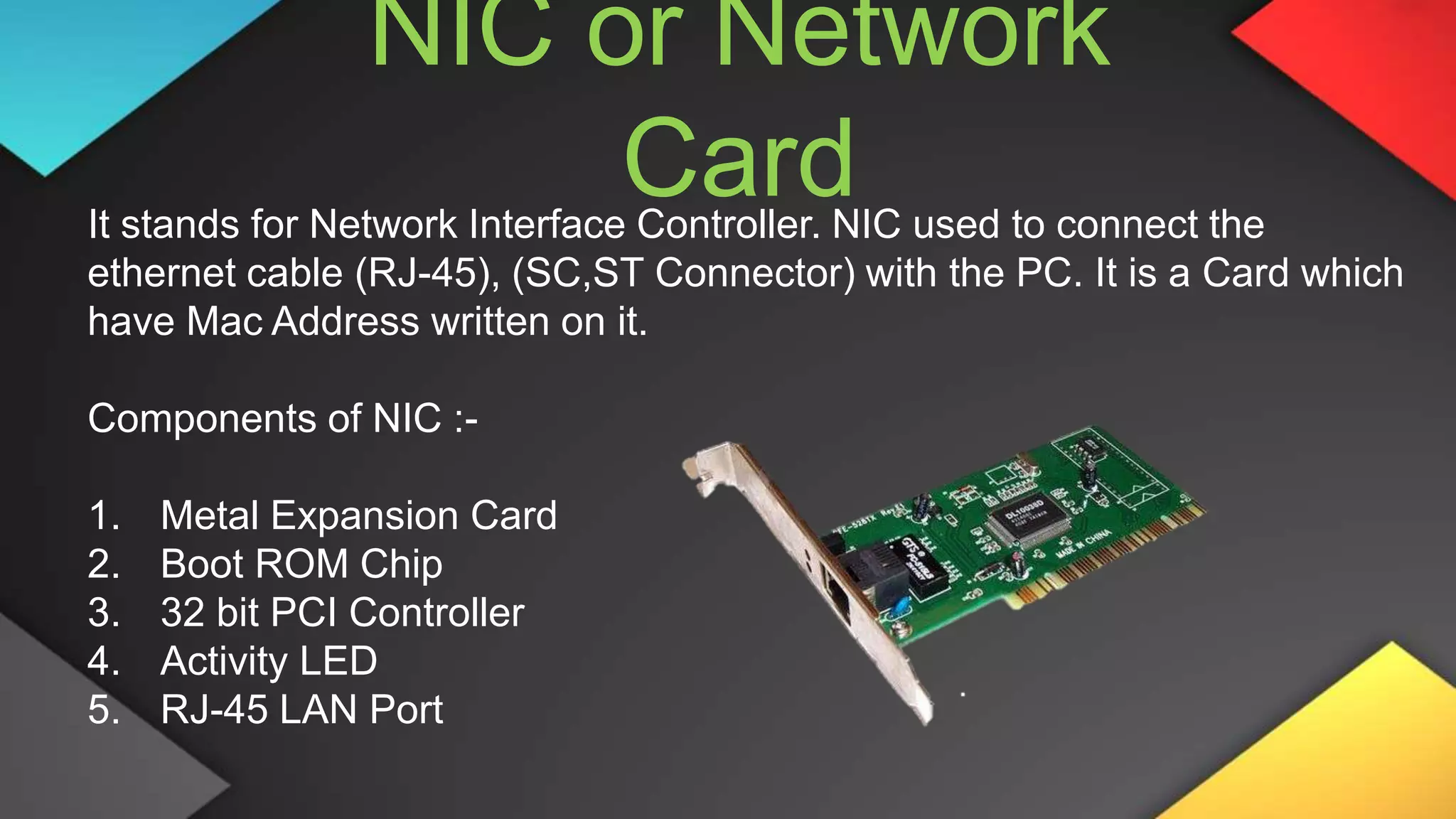 NIC or Network
Card
It stands for Network Interface Controller. NIC used to connect the
ethernet cable (RJ-45), (SC,ST Connector) with the PC. It is a Card which
have Mac Address written on it.
Components of NIC :-
1. Metal Expansion Card
2. Boot ROM Chip
3. 32 bit PCI Controller
4. Activity LED
5. RJ-45 LAN Port
 
