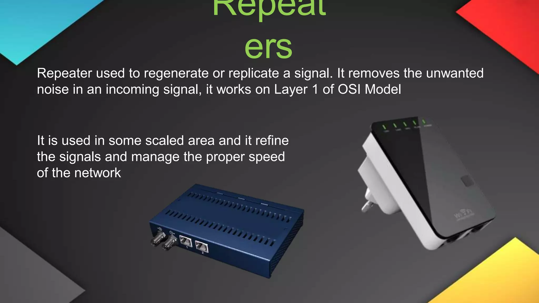Repeat
ers
Repeater used to regenerate or replicate a signal. It removes the unwanted
noise in an incoming signal, it works on Layer 1 of OSI Model
It is used in some scaled area and it refine
the signals and manage the proper speed
of the network
 